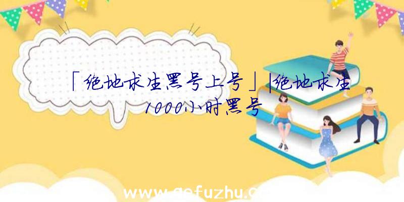 「绝地求生黑号上号」|绝地求生1000小时黑号